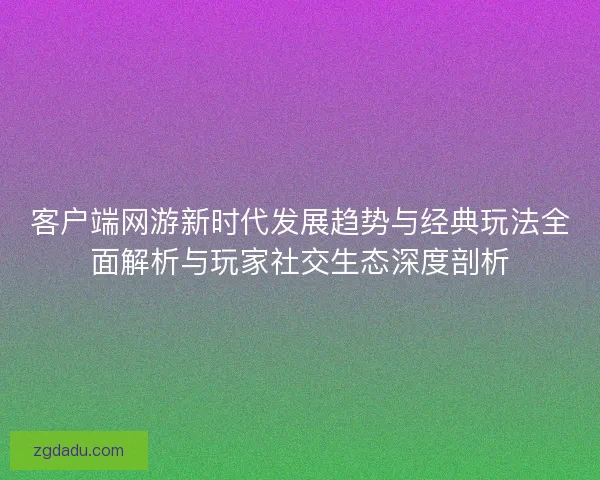 客户端网游新时代发展趋势与经典玩法全面解析与玩家社交生态深度剖析